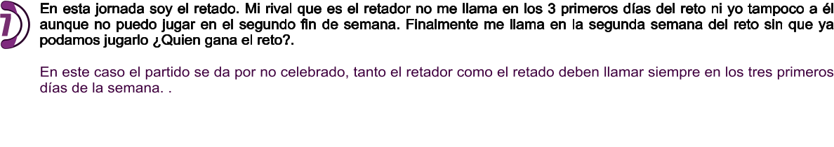 En esta jornada soy el retado. Mi rival que es el retador no me llama en los 3 primeros días del reto ni yo tampoco a él aunque no puedo jugar en el segundo fin de semana. Finalmente me llama en la segunda semana del reto sin que ya podamos jugarlo ¿Quien gana el reto?.  En este caso el partido se da por no celebrado, tanto el retador como el retado deben llamar siempre en los tres primeros días de la semana. .    7