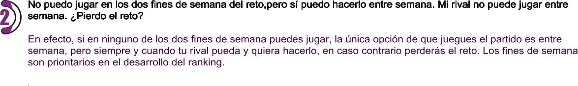 No puedo jugar en los dos fines de semana del reto,pero sí puedo hacerlo entre semana. Mi rival no puede jugar entre  semana. ¿Pierdo el reto?  En efecto, si en ninguno de los dos fines de semana puedes jugar, la única opción de que juegues el partido es entre  semana, pero siempre y cuando tu rival pueda y quiera hacerlo, en caso contrario perderás el reto. Los fines de semana son prioritarios en el desarrollo del ranking.  . 2