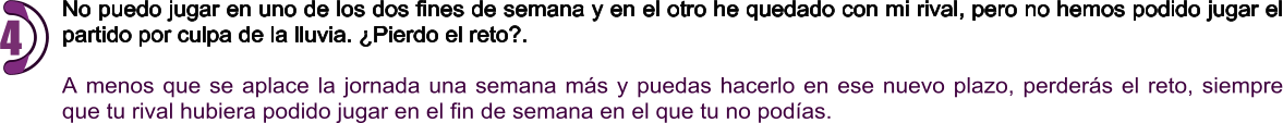 No puedo jugar en uno de los dos fines de semana y en el otro he quedado con mi rival, pero no hemos podido jugar el partido por culpa de la lluvia. ¿Pierdo el reto?.  A menos que se aplace la jornada una semana más y puedas hacerlo en ese nuevo plazo, perderás el reto, siempre que tu rival hubiera podido jugar en el fin de semana en el que tu no podías. 4