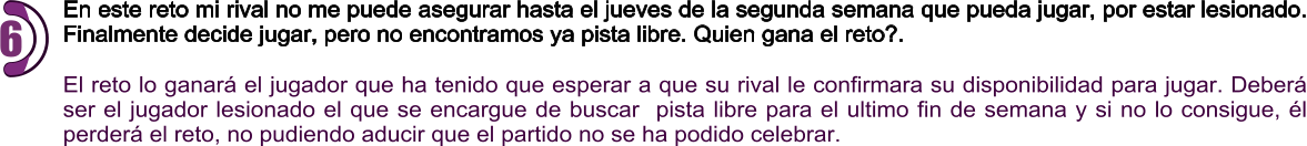 En este reto mi rival no me puede asegurar hasta el jueves de la segunda semana que pueda jugar, por estar lesionado. Finalmente decide jugar, pero no encontramos ya pista libre. Quien gana el reto?.  El reto lo ganará el jugador que ha tenido que esperar a que su rival le confirmara su disponibilidad para jugar. Deberá ser el jugador lesionado el que se encargue de buscar  pista libre para el ultimo fin de semana y si no lo consigue, él perderá el reto, no pudiendo aducir que el partido no se ha podido celebrar.  6
