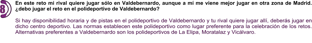 En este reto mi rival quiere jugar sólo en Valdebernardo, aunque a mí me viene mejor jugar en otra zona de Madrid. ¿debo jugar el reto en el polideportivo de Valdebernardo?  Si hay disponibilidad horaria y de pistas en el polideportivo de Valdebernardo y tu rival quiere jugar allí, deberás jugar en dicho centro deportivo. Las normas establecen este polideportivo como lugar preferente para la celebración de los retos. Alternativas preferentes a Valdebernardo son los polideportivos de La Elipa, Moratalaz y Vicálvaro.  8